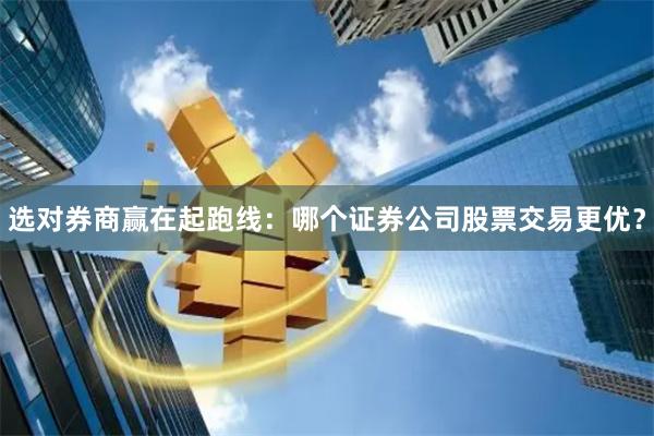 选对券商赢在起跑线：哪个证券公司股票交易更优？