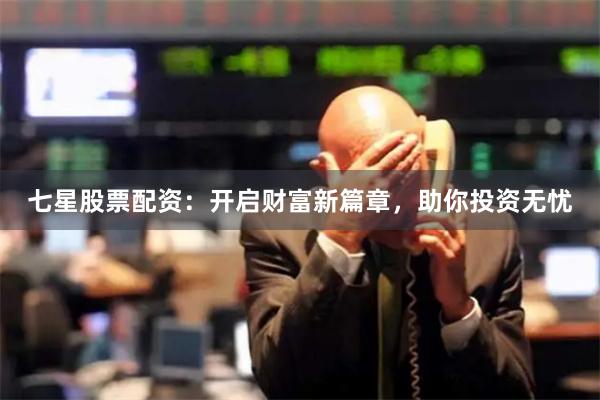七星股票配资：开启财富新篇章，助你投资无忧