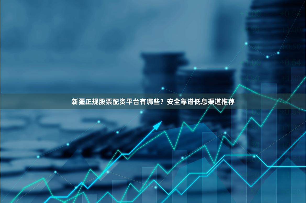 新疆正规股票配资平台有哪些？安全靠谱低息渠道推荐